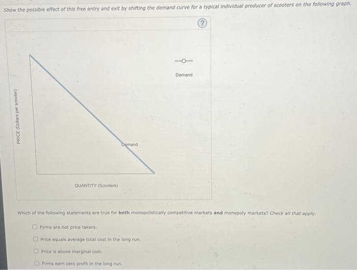 Show the possible effect of this free entry and exit by shifting the demand curve for a typical Individual producer of scooters on the following graph.
Ⓡ
PRICE (Dollars per scooter)
QUANTITY (Scooters)
Demand
Firms are not price takers.
Which of the following statements are true for both monopolistically competitive markets and monopoly markets? Check all that apply.
Demand
Price equals average total cost in the long run.
Price is above marginal cost.
Firms earn zero profit in the long run.