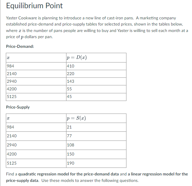 Equilibrium Point
Yaster Cookware is planning to introduce a new line of cast-iron pans. A marketing company
established price-demand and price-supply tables for selected prices, shown in the tables below,
where a is the number of pans people are willing to buy and Yaster is willing to sell each month at a
price of p dollars per pan.
Price-Demand:
p = D(x)
984
410
2140
220
2940
143
4200
55
5125
45
Price-Supply
p = S(x)
984
21
2140
77
2940
108
4200
150
5125
190
Find a quadratic regression model for the price-demand data and a linear regression model for the
price-supply data. Use these models to answer the following questions.
