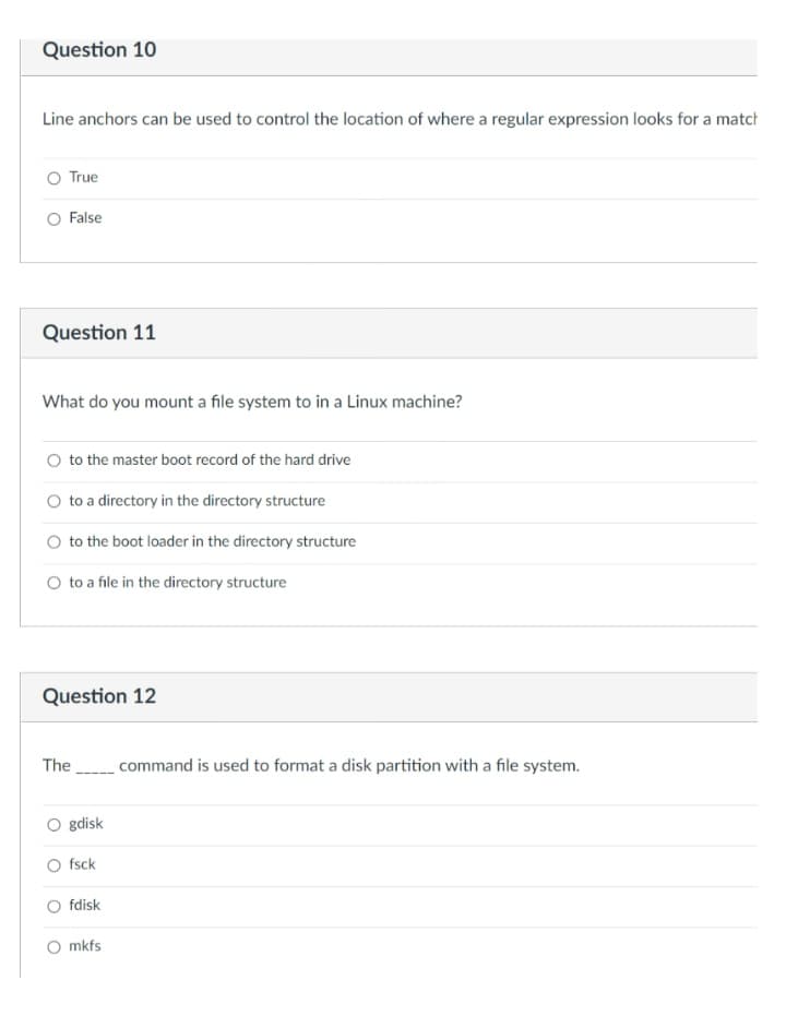 Question 10
Line anchors can be used to control the location of where a regular expression looks for a match
True
False
Question 11
What do you mount a file system to in a Linux machine?
O to the master boot record of the hard drive
O to a directory in the directory structure
O to the boot loader in the directory structure
O to a file in the directory structure
Question 12
The
command is used to format a disk partition with a file system.
gdisk
O fsck
fdisk
mkfs
