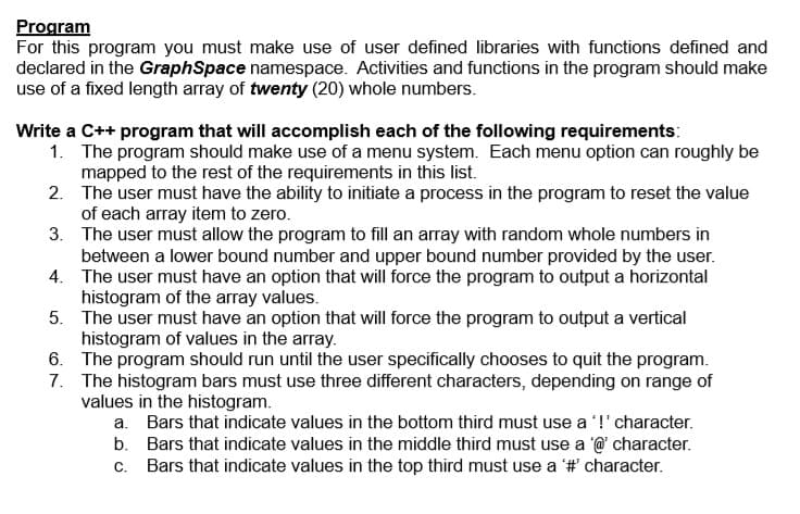 Program
For this program you must make use of user defined libraries with functions defined and
declared in the GraphSpace namespace. Activities and functions in the program should make
use of a fixed length array of twenty (20) whole numbers.
Write a C++ program that will accomplish each of the following requirements:
1. The program should make use of a menu system. Each menu option can roughly be
mapped to the rest of the requirements in this list.
2. The user must have the ability to initiate a process in the program to reset the value
of each array item to zero.
3. The user must allow the program to fill an array with random whole numbers in
between a lower bound number and upper bound number provided by the user.
4. The user must have an option that will force the program to output a horizontal
histogram of the array values.
5. The user must have an option that will force the program to output a vertical
histogram of values in the array.
6. The program should run until the user specifically chooses to quit the program.
7. The histogram bars must use three different characters, depending on range of
values in the histogram.
a. Bars that indicate values in the bottom third must use a '!' character.
b. Bars that indicate values in the middle third must use a @ character.
c. Bars that indicate values in the top third must use a '# character.
