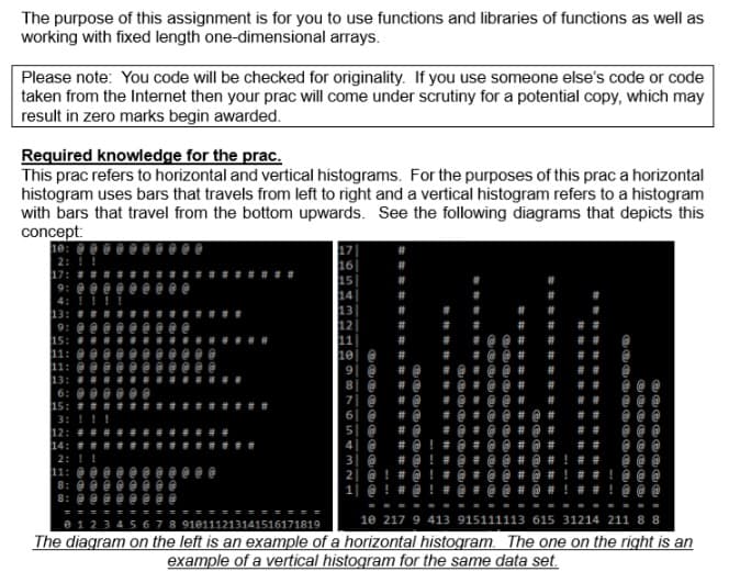 The purpose of this assignment is for you to use functions and libraries of functions as well as
working with fixed length one-dimensional arrays.
Please note: You code will be checked for originality. If you use someone else's code or code
taken from the Internet then your prac will come under scrutiny for a potential copy, which may
result in zero marks begin awarded.
Required knowledge for the prac.
This prac refers to horizontal and vertical histograms. For the purposes of this prac a horizontal
histogram uses bars that travels from left to right and a vertical histogram refers to a histogram
with bars that travel from the bottom upwards. See the following diagrams that depicts this
concept:
|@ ! # @ ! # @ ▪ è @
10 217 9 413 915111113 615 31214 211 8 8
910111213141516171819
The diagram on the left is an example of a horizontal histogram. The one on the right is an
example of a vertical histogram for the same data set.
###非
