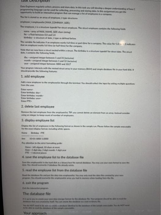 Task
ption
Data Engineers egularty collect, procrss and store data. In this tank you will develop a deeper undentanding of howC
prpramming langage can be used for collecting procesming and storing data. In this ansignemert you pet the
cpportunity to build an interactive program that can manage a lit of employees in a company.
The Ist is stored as an amay of emplover t type structures
employee temployeelist MAX COMPANY SIZE
The employee,tle a structure typedef for struct employee. The struct employee contaim the folowing held
ame amay of MAX NAME SIZE chan string
he-a float between 00and 10
birthdaya struchure of date type as defned below.
The variable fte indicates an employee works full-time aor part-tine for a company. The value fhe10 indicates
that an emplovee works full time lor half-timel for the company.
Note that we now have a struct nested within a struct. The birthday is a structure typedef for struct date. The struct
dute tcontainn the following held
day umigned inteper between 1 and 31 inclusive
month-unigmed integer betwween 1 and 12 Gnclunive)
year unsigned integer between 1000 and 2017
Your program interact with the nested struct array in your memory RAM) and simple databane fle in your hard disk.
should provide the folowing features:
1. add employee
Add a new employee to the enployeelat theough the terminat. You should callect the ireut by anking multele quetiom
from the user.
Eter name
Eter birthday: day
Enter birthday month
Enter birthday vear
Enter FTE
2. delete last employee
Remove the lst enplovee from the employeelist TIP you canot delete an eiement from ana Instead comider
ing an nteger to keep unt of umber of employees
3. display employee list
Digtay the lint of empiloyees in the following format an shown in the sampe run. Pene fuliow the sampte utable
for the eact diay fomat, including white a
Nane irthday FTE
bee
10-01-1800 LO000
Pay atntion the stri formatting pe
Nam l
ped 10 has at mest
digh d yea
FTE-4 decil places
4. save the employee list to the database file
San e
sbiryt naed d may vour n ft the
wwrif d e dysa
5. read the employee list from the database file
Rd the d dp da y Yy mal the od
6. eait the program
E the e
The database file
r pn d d he
NOT we
Your approach
