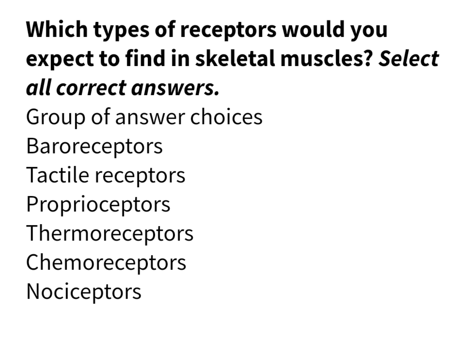 Which types of receptors would you
expect to find in skeletal muscles? Select
all correct answers.
Group of answer choices
Baroreceptors
Tactile receptors
Proprioceptors
Thermoreceptors
Chemoreceptors
Nociceptors
