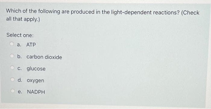 Which of the following are produced in the light-dependent reactions? (Check
all that apply.)
Select one:
O a. ATP
b. carbon dioxide
c. glucose
d. oxygen
e. NADPH
