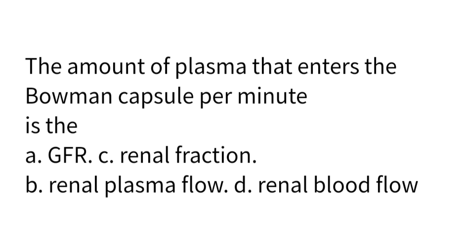 The amount of plasma that enters the
Bowman capsule per minute
is the
a. GFR. c. renal fraction.
b. renal plasma flow. d. renal blood flow
