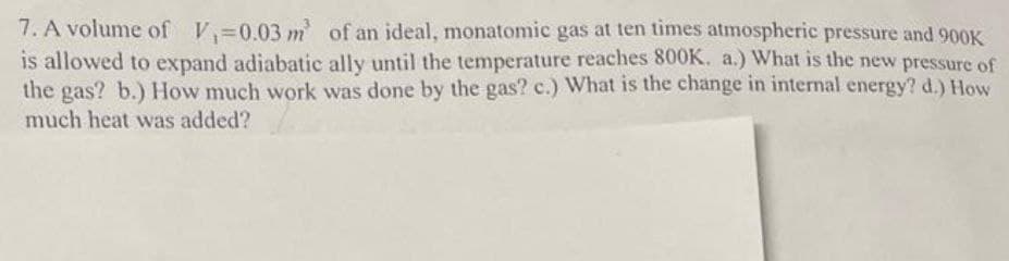 7. A volume of V 0.03 m of an ideal, monatomic gas at ten times atmospheric pressure and 900K
is allowed to expand adiabatic ally until the temperature reaches 800K. a.) What is the new pressure of
the gas? b.) How much work was done by the gas? c.) What is the change in internal energy? d.) How
much heat was added?
