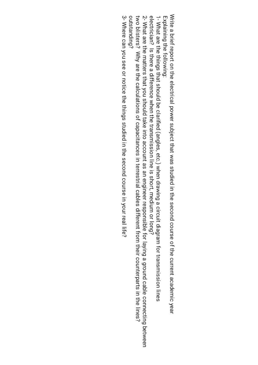 Write a brief report on the electrical power subject that was studied in the second course of the current academic year
Explaining the following:
1- What are the things that should be clarified (angles, etc.) when drawing a circuit diagram for transmission lines
electrician? Is there a difference when the transmission line is short, medium or long?
2- What are the matters that you should take into account as an engineer responsible for laying a ground cable connecting between
two blisters? Why are the calculations of capacitances in terrestrial cables different from their counterparts in the lines?
outstanding?
3- Where can you see or notice the things studied in the second course in your real life?