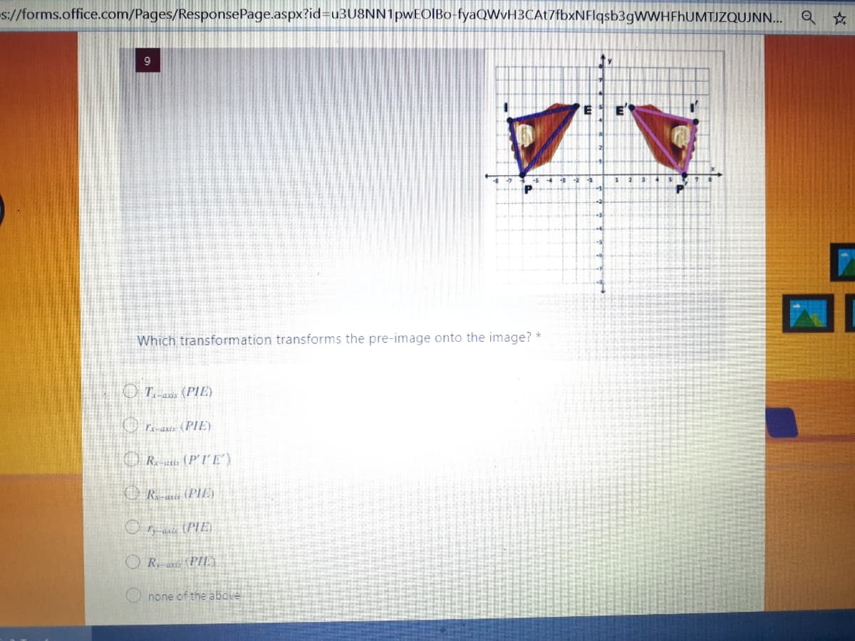 s://forms.office.com/Pages/ResponsePage.aspx?id=u3U8NN1pwEOIBo-fyaQWvH3CAt7fbxNFlqsb3gWWHFhUMTJZQUJNN... Q ☆
ty
Which transformation transforms the pre-image onto the image? *
OT axis (PIE)
ra-aziz (PIE)
Re-utis (P'IE')
Rais (PIE)
O (PIE)
none of the above
