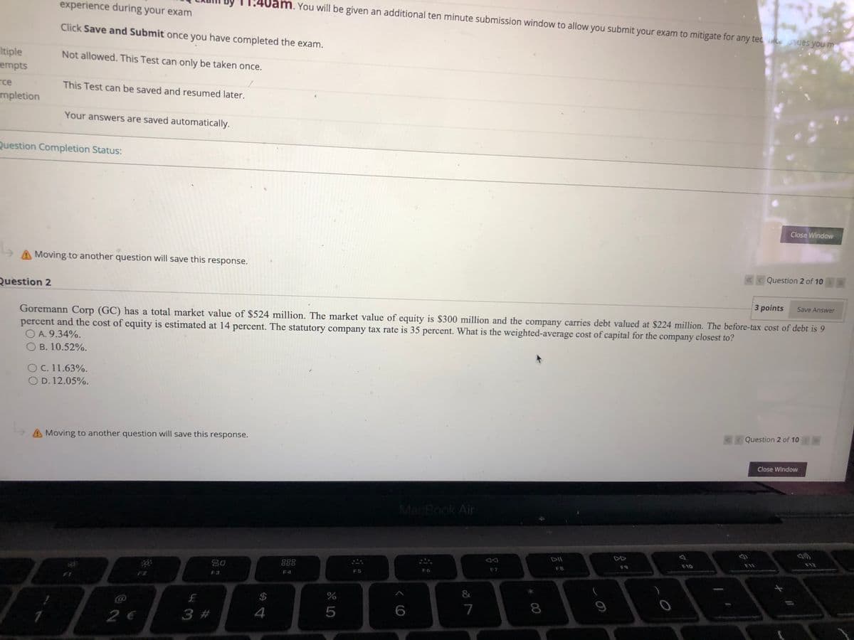experience during your exam
m. You will be given an additional ten minute submission window to allow you submit your exam to mitigate for any tecce 5sues you m
Click Save and Submit once you have completed the exam.
Itiple
empts
Not allowed. This Test can only be taken once.
rce
mpletion
This Test can be saved and resumed later.
Your answers are saved automatically.
Question Completion Status:
Close Window
A Moving to another question will save this response.
Question 2
«Question 2 of 10
Goremann Corp (GC) has a total market value of $524 million. The market value of equity is $300 million and the company carries debt valued at $224 million. The before-tax cost of debt is 9
percent and the cost of equity is estimated at 14 percent. The statutory company tax rate is 35 percent. What is the weighted-average cost of capital for the company closest to?
O A. 9.34%.
O B. 10.52%.
3 points
Save Answer
O C. 11.63%.
O D. 12.05%.
A Moving to another question will save this response.
Question 2 of 10
Close Window
MacBook Air
20
888
F10
F12
F7
F8
F9
F3
F4
F5
F6
$
2 €
3 #
4
7
8
