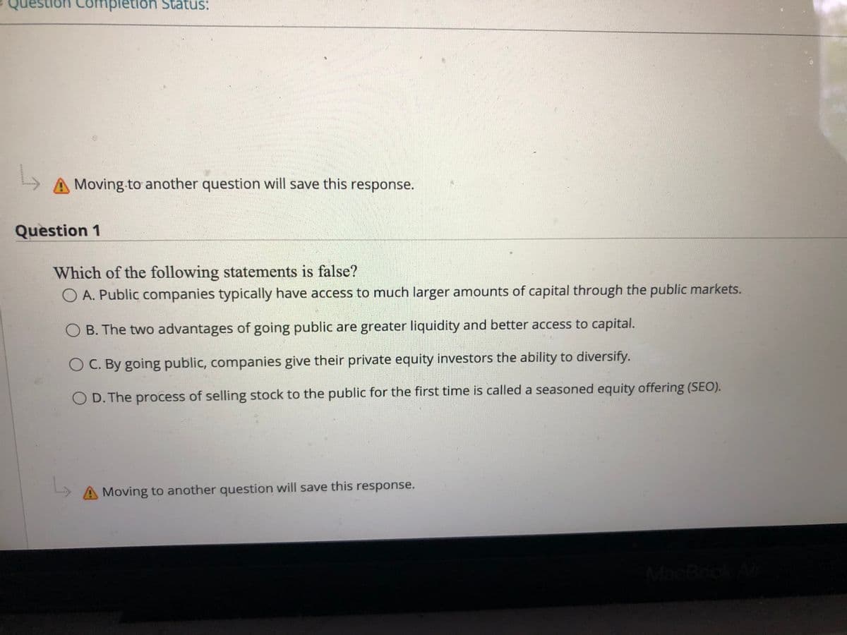 Question Completion Status:
Moving to another question will save this response.
Question 1
Which of the following statements is false?
O A. Public companies typically have access to much larger amounts of capital through the public markets.
O B. The two advantages of going public are greater liquidity and better access to capital.
O C. By going public, companies give their private equity investors the ability to diversify.
O D. The process of selling stock to the public for the first time is called a seasoned equity offering (SEO).
A Moving to another question will save this response.
MacBo
