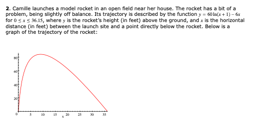 2. Camille launches a model rocket in an open field near her house. The rocket has a bit of a
problem, being slightly off balance. Its trajectory is described by the function y = 60 In(x + 1) – 6x
for 0 sxs 36.15, where y is the rocket's height (in feet) above the ground, and x is the horizontal
distance (in feet) between the launch site and a point directly below the rocket. Below is a
graph of the trajectory of the rocket:
10
IS
20
25
30
35

