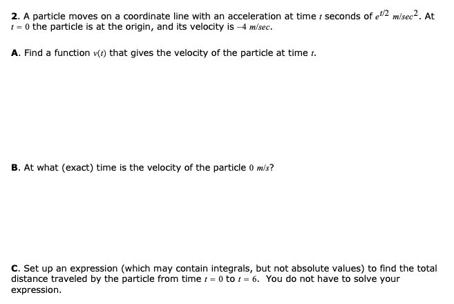 2. A particle moves on a coordinate line with an acceleration at time i seconds of e2 m/sec². At
t = 0 the particle is at the origin, and its velocity is -4 m/sec.
A. Find a function v(t) that gives the velocity of the particle at time t.
B. At what (exact) time is the velocity of the particle 0 mls?
C. Set up an expression (which may contain integrals, but not absolute values) to find the total
distance traveled by the particle from time t = 0 to t = 6. You do not have to solve your
expression.
