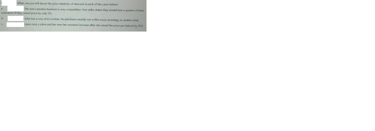 What can you tell about the price elasticity of demand in each of the cases below?
a.
The new cannabis business is very competitive. One seller states they would lose a quarter of their
customers if they raised price by only 5%.
b.
John has a very strict routine. He purchases exactly one coffee every morning, no matter what.
Laura runs a salon and has seen her revenues increase after she raised the price per haircut by $10.

