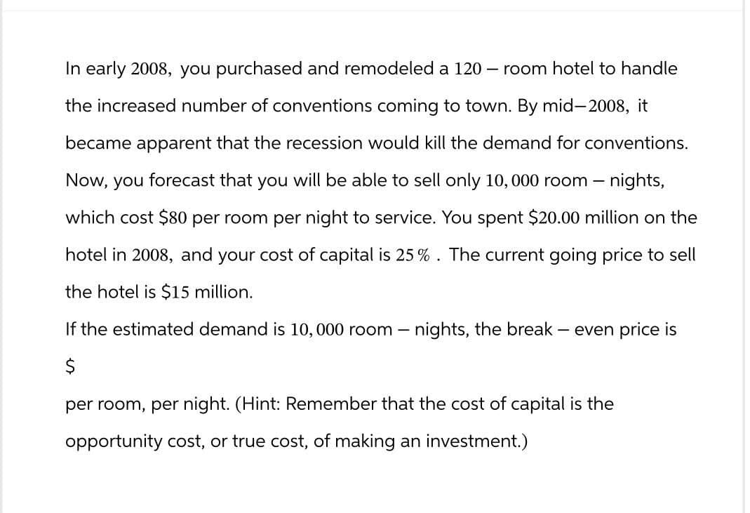 In early 2008, you purchased and remodeled a 120 - room hotel to handle
the increased number of conventions coming to town. By mid-2008, it
became apparent that the recession would kill the demand for conventions.
Now, you forecast that you will be able to sell only 10,000 room - nights,
which cost $80 per room per night to service. You spent $20.00 million on the
hotel in 2008, and your cost of capital is 25%. The current going price to sell
the hotel is $15 million.
If the estimated demand is 10,000 room - nights, the break - even price is
$
per room, per night. (Hint: Remember that the cost of capital is the
opportunity cost, or true cost, of making an investment.)