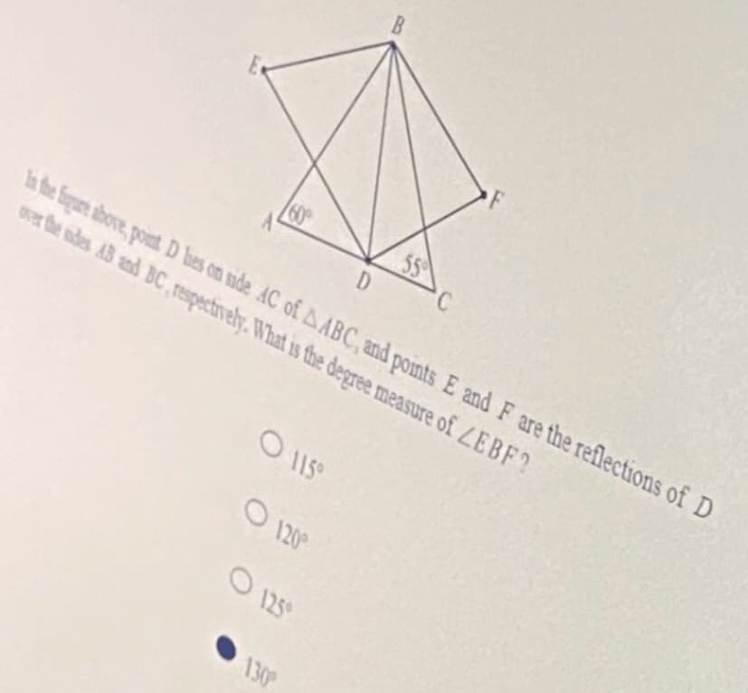 B.
F
60
55
D.
In the figare above, pount D hes on side AC of A ABC, and points E and F are the reflections of D
ver the ndes AB and BC, respectively. What is the degree measure of ZEBF?
O 115
O 120°
O 125
130
