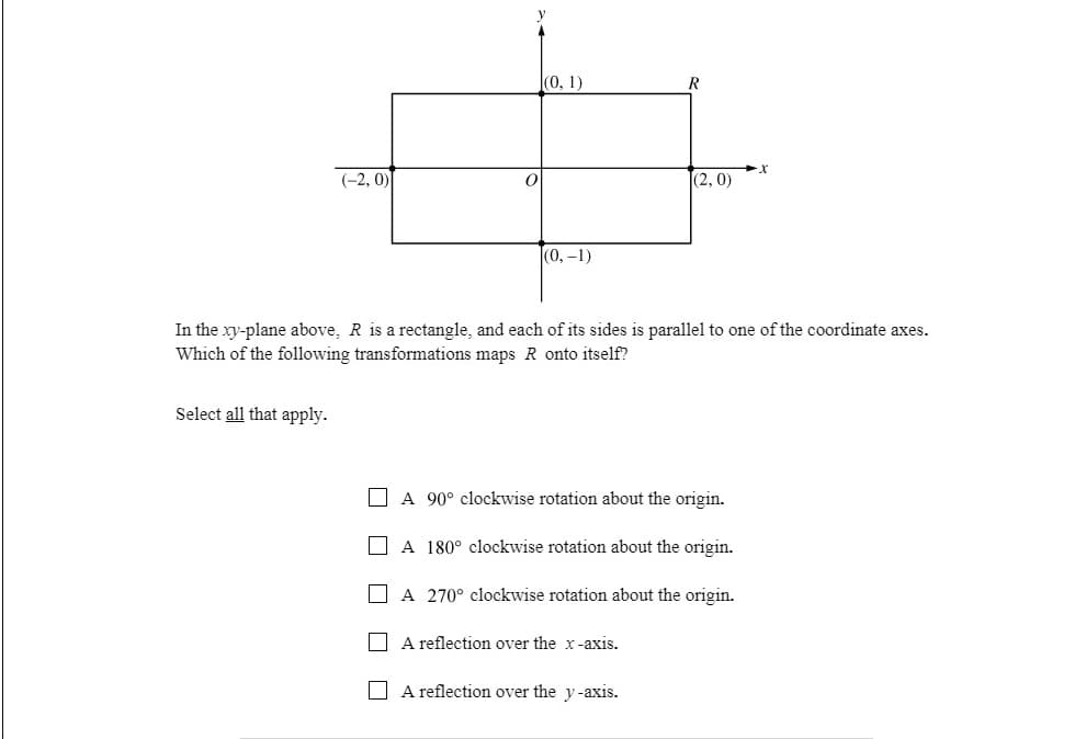 (0, 1)
(-2, 0)
|(2, 0)
(0,-1)
In the xy-plane above, R is a rectangle, and each of its sides is parallel to one of the coordinate axes.
Which of the following transformations maps R onto itself?
Select all that apply.
O A 90° clockwise rotation about the origin.
O A 180° clockwise rotation about the origin.
A 270° clockwise rotation about the origin.
A reflection over the x-axis.
A reflection over the y-axis.
