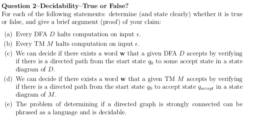 Question 2–Decidability–True or False?
For each of the following statements: determine (and state clearly) whether it is true
or false, and give a brief argument (proof) of your claim:
(a) Every DFA D halts computation on input e.
(b) Every TM M halts computation on input e.
(c) We can decide if there exists a word w that a given DFA D accepts by verifying
if there is a directed path from the start state qo to some accept state in a state
diagram of D.
(d) We can decide if there exists a word w that a given TM M accepts by verifying
if there is a directed path from the start state qo to accept state qaccept in a state
diagram of M.
(e) The problem of determining if a directed graph is strongly connected can be
phrased as a language and is decidable.
