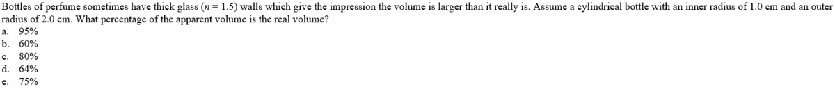 Bottles of perfume sometimes have thick glass (n= 1.5) walls which give the impression the volume is larger than it really is. Assume a cylindrical bottle with an inner radius of 1.0 cm and an outer
radius of 2.0 cm. What percentage of the apparent volume is the real volume?
а. 95%
b. 60%
с.
80%
d.
64%
е.
75%
