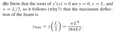 (b) Show that the roots of y'(x) = 0 are x = 0, x = L, and
x = L/2, so it follows (why?) that the maximum deflec-
tion of the beam is
Ymax = y
wL4
384EI
