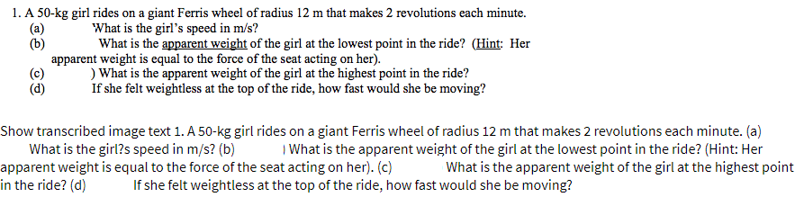 1. A 50-kg girl rides on a giant Ferris wheel of radius 12 m that makes 2 revolutions each minute.
(a)
(b)
What is the girl's speed in m/s?
What is the apparent weight of the girl at the lowest point in the ride? (Hint: Her
apparent weight is equal to the force of the seat acting on her).
) What is the apparent weight of the girl at the highest point in the ride?
If she felt weightless at the top of the ride, how fast would she be moving?
(c)
(d)
Show transcribed image text 1. A 50-kg girl rides on a giant Ferris wheel of radius 12 m that makes 2 revolutions each minute. (a)
What is the girl?s speed in m/s? (b)
apparent weight is equal to the force of the seat acting on her). (c)
in the ride? (d)
I What is the apparent weight of the girl at the lowest point in the ride? (Hint: Her
What is the apparent weight of the girl at the highest point
If she felt weightless at the top of the ride, how fast would she be moving?
