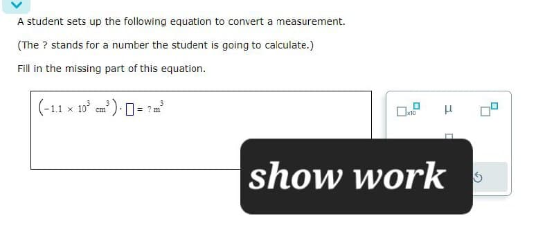 A student sets up the following equation to convert a measurement.
(The ? stands for a number the student is going to calculate.)
Fill in the missing part of this equation.
Х
(-1.1 × 103 cm³) = ? m³
3
show work
μ