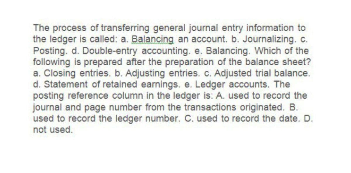 The process of transferring general journal entry information to
the ledger is called: a. Balancing an account. b. Journalizing. c.
Posting. d. Double-entry accounting. e. Balancing. Which of the
following is prepared after the preparation of the balance sheet?
a. Closing entries. b. Adjusting entries. c. Adjusted trial balance.
d. Statement of retained earnings. e. Ledger accounts. The
posting reference column in the ledger is: A. used to record the
journal and page number from the transactions originated. B.
used to record the ledger number. C. used to record the date. D.
not used.