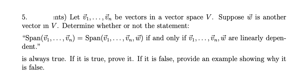 5.
ints) Let v1,..., Un be vectors in a vector space V. Suppose w is another
vector in V. Determine whether or not the statement:
"Span(71,
dent."
In) = Span(T1,..., Tn, w) if and only if i,.
Un, w are linearly depen-
....
...
is always true. If it is true, prove it. If it is false, provide an example showing why it
is false.
