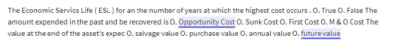 The Economic Service Life (ESL) for an the number of years at which the highest cost occurs. O. True O. False The
amount expended in the past and be recovered is O. Opportunity Cost O. Sunk Cost O. First Cost O. M & O Cost The
value at the end of the asset's expec O. salvage value O. purchase value O. annual value O. future value