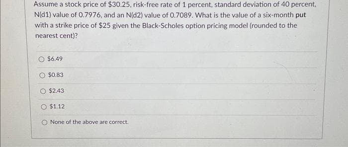 Assume a stock price of $30.25, risk-free rate of 1 percent, standard deviation of 40 percent,
N(d1) value of 0.7976, and an N(d2) value of 0.7089. What is the value of a six-month put
with a strike price of $25 given the Black-Scholes option pricing model (rounded to the
nearest cent)?
$6.49
$0.83
$2.43
$1.12
None of the above are correct.