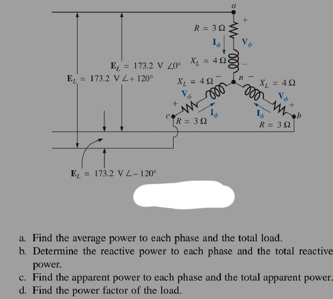 EL
EL
= 173.2 VZ+120°
EL
173.2 V 20⁰
-
173.2 V L-120°
+
R = 39
XL
X₁ = 422
d
=
4Ω
moo
R = 39
&
a
ell
+
Vo
n
XL
000 m.
= 4 Ω
d
R = 39
a. Find the average power to each phase and the total load.
b. Determine the reactive power to each phase and the total reactive
power.
c. Find the apparent power to each phase and the total apparent power.
d. Find the power factor of the load.