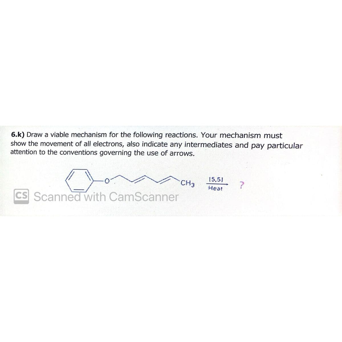 6.k) Draw a viable mechanism for the following reactions. Your mechanism must
show the movement of all electrons, also indicate any intermediates and pay particular
attention to the conventions governing the use of arrows.
0
CS Scanned with CamScanner
CH3
15,5)
Heat
?