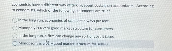 Economists have a different way of talking about costs than accountants. According
to economists, which of the following statements are true?
In the long run, economies of scale are always present
Monopoly is a very good market structure for consumers
In the long run, a firm can change any sort of cost it faces
O Monopsony is a very good market structure for sellers