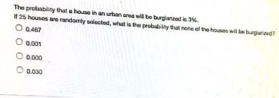 The probability that a house in an urban area will be burglarized is 3%.
If 25 houses are randomly selected, what is the probability that none of the houses will be burglarized?
O 0.467
0.001
0.000
0.030