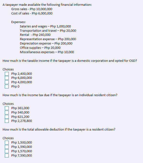 A taxpayer made available the following financial information:
Gross sales - Php 10,000,000
Cost of sales - Php 6,000,000
Expenses:
Salaries and wages – Php 1,000,000
Transportation and travel – Php 20,000
Rental - Php 240,000
Representation expense - Php 200,000
Depreciation expense - Php 200,000
Office supplies – Php 20,000
Miscellaneous expenses – Php 10,000
How much is the taxable income if the taxpayer is a domestic corporation and opted for OSD?
Choices
Php 2,400,000
Php 6,000,000
Php 4,000,000
Php 0
How much is the income tax due if the taxpayer is an individual resident citizen?
Choices
Php 361,000
Php 340,000
Php 621,200
Php 2,278,800
How much is the total allowable deduction if the taxpayer is a resident citizen?
Choices
Php 1,500,000
Php 1,590,000
Php 1,570,000
Php 7,590,000
