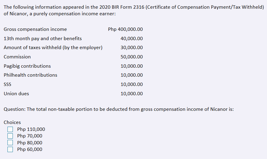 The following information appeared in the 2020 BIR Form 2316 (Certificate of Compensation Payment/Tax Withheld)
of Nicanor, a purely compensation income earner:
Gross compensation income
Php 400,000.00
13th month pay and other benefits
40,000.00
Amount of taxes withheld (by the employer)
30,000.00
Commission
50,000.00
Pagibig contributions
10,000.00
Philhealth contributions
10,000.00
SS
10,000.00
Union dues
10,000.00
Question: The total non-taxable portion to be deducted from gross compensation income of Nicanor is:
Choices
Php 110,000
Php 70,000
Php 80,000
Php 60,000
