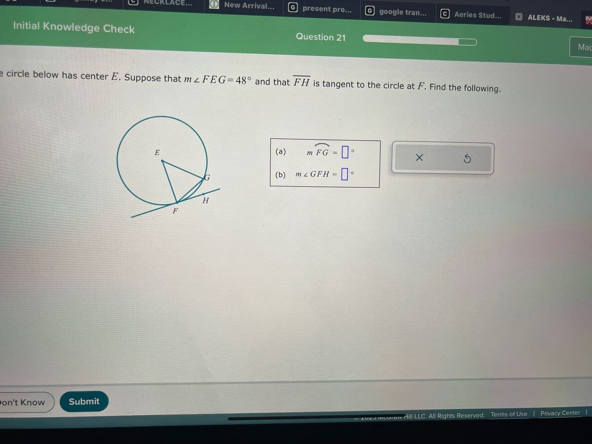 Initial Knowledge Check
Don't Know
:CKLACE...
Submit
E
e circle below has center E. Suppose that m 2 FEG=48° and that FH is tangent to the circle at F. Find the following.
F
New Arrival...
H
(a)
G present pro...
(b)
Question 21
m FG = [
0
G google tran... c Aeries Stud...
m2 GFH =
Xx
5
x ALEKS-Ma...
M
Mac
ⒸZU23 Maw Hill LLC. All Rights Reserved. Terms of Use | Privacy Center |