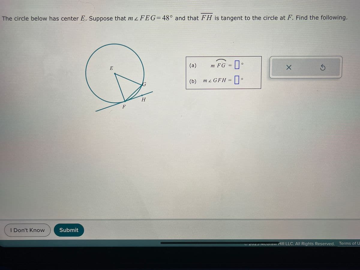 The circle below has center E. Suppose that m 2 FEG=48° and that FH is tangent to the circle at F. Find the following.
I Don't Know
Submit
E
F
H
(a)
(b)
0
m2 GFH = 口。
m FG
=
X
S
ZOZ Miloraw Hill LLC. All Rights Reserved. Terms of U