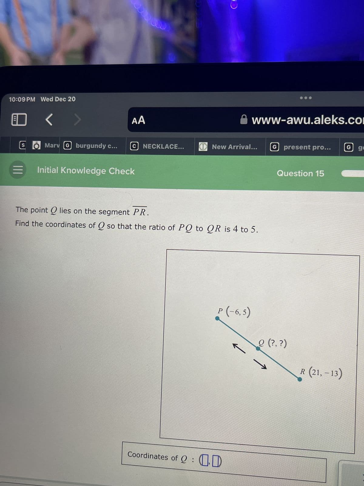 10:09 PM Wed Dec 20
S
|||
Marv (G burgundy c...
AA
C NECKLACE...
= Initial Knowledge Check
O
New Arrival...
www-awu.aleks.com
The int Q lies on the segment PR.
Find the coordinates of Q so that the ratio of PQ to QR is 4 to 5.
P(-6,5)
Coordinates of D
G present pro... G ge
Question 15
Q (?,?)
R (21,-13)