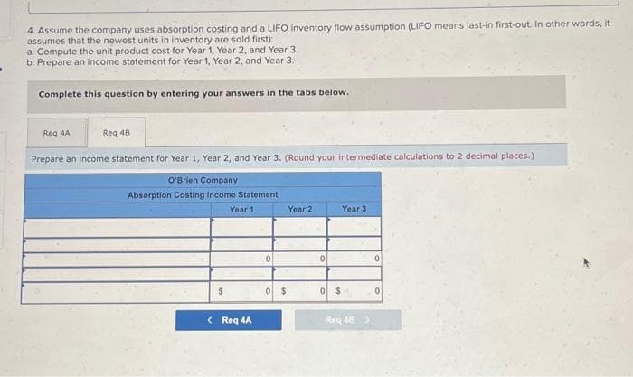 4. Assume the company uses absorption costing and a LIFO inventory flow assumption (LIFO means last-in first-out. In other words, it
assumes that the newest units in inventory are sold first):
a. Compute the unit product cost for Year 1, Year 2, and Year 3.
b. Prepare an income statement for Year 1, Year 2, and Year 3.
Complete this question by entering your answers in the tabs below.
Req 4A
Req 48
Prepare an income statement for Year 1, Year 2, and Year 3. (Round your intermediate calculations to 2 decimal places.)
O'Brien Company
Absorption Costing Income Statement
$
< Req 4A
0
0 $
0
0 $
Year 3
Rey 48 >
0