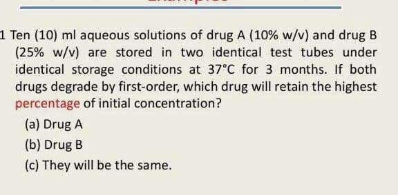 1 Ten (10) ml aqueous solutions of drug A (10% w/v) and drug B
(25% w/v) are stored in two identical test tubes under
identical storage conditions at 37°C for 3 months. If both
drugs degrade by first-order, which drug will retain the highest
percentage of initial concentration?
(a) Drug A
(b) Drug B
(c) They will be the same.
