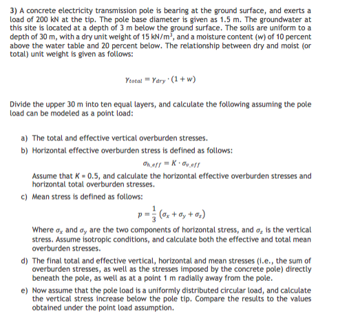 3) A concrete electricity transmission pole is bearing at the ground surface, and exerts a
load of 200 kN at the tip. The pole base diameter is given as 1.5 m. The groundwater at
this site is located at a depth of 3 m below the ground surface. The soils are uniform to a
depth of 30 m, with a dry unit weight of 15 kN/m, and a moisture content (w) of 10 percent
above the water table and 20 percent below. The relationship between dry and moist (or
total) unit weight is given as follows:
Ytotat " Yary (1+ w)
Divide the upper 30 m into ten equal layers, and calculate the following assuming the pole
load can be modeled as a point load:
a) The total and effective vertical overburden stresses.
b) Horizontal effective overburden stress is defined as follows:
Assume that K - 0.5, and calculate the horizontal effective overburden stresses and
horizontal total overburden stresses.
c) Mean stress is defined as follows:
p= (0, + o, + a,)
Where a, and a, are the two components of horizontal stress, and a, is the vertical
stress. Assume isotropic conditions, and calculate both the effective and total mean
overburden stresses.
d) The final total and effective vertical, horizontal and mean stresses (i.e., the sum of
overburden stresses, as well as the stresses imposed by the concrete pole) directly
beneath the pole, as well as at a point 1 m radially away from the pole.
e) Now assume that the pole load is a uniformly distributed circular load, and calculate
the vertical stress increase below the pole tip. Compare the results to the values
obtained under the point load assumption.
