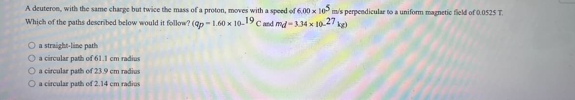 A deuteron, with the same charge but twice the mass of a proton, moves with a speed of 6.00 x 105 m/s perpendicular to a uniform magnetic field of 0.0525 T.
Which of the paths described below would it follow? (qp=1.60 x 10-19 C and md=3.34 x 10-27 kg)
O a straight-line path
O a circular path of 61.1 cm radius
O a circular path of 23.9 cm radius
O a circular path of 2.14 cm radius