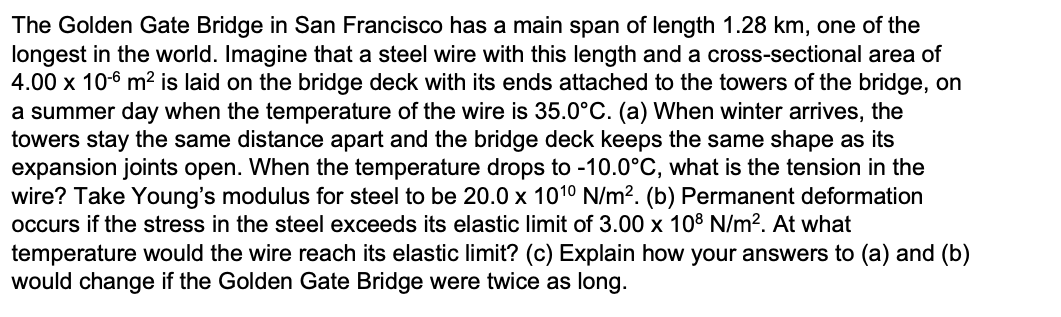 The Golden Gate Bridge in San Francisco has a main span of length 1.28 km, one of the
longest in the world. Imagine that a steel wire with this length and a cross-sectional area of
4.00 x 10-6 m² is laid on the bridge deck with its ends attached to the towers of the bridge, on
a summer day when the temperature of the wire is 35.0°C. (a) When winter arrives, the
towers stay the same distance apart and the bridge deck keeps the same shape as its
expansion joints open. When the temperature drops to -10.0°C, what is the tension in the
wire? Take Young's modulus for steel to be 20.0 x 101⁰ N/m². (b) Permanent deformation
occurs if the stress in the steel exceeds its elastic limit of 3.00 x 108 N/m². At what
temperature would the wire reach its elastic limit? (c) Explain how your answers to (a) and (b)
would change if the Golden Gate Bridge were twice as long.