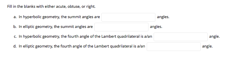 Fill in the blanks with either acute, obtuse, or right.
a. In hyperbolic geometry, the summit angles are
angles.
b. In elliptic geometry, the summit angles are
angles.
c. In hyperbolic geometry, the fourth angle of the Lambert quadrilateral is alan
angle.
d. In elliptic geometry, the fourth angle of the Lambert quadrilateral is alan
angle.
