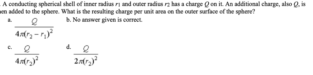 A conducting spherical shell of inner radius r1 and outer radius r2 has a charge Q on it. An additional charge, also Q, is
en added to the sphere. What is the resulting charge per unit area on the outer surface of the sphere?
2
b. No answer given is correct.
4m(r₂ - r₁)²
a.
C.
2
47(1₂)²
d.
2m(r^₂)²