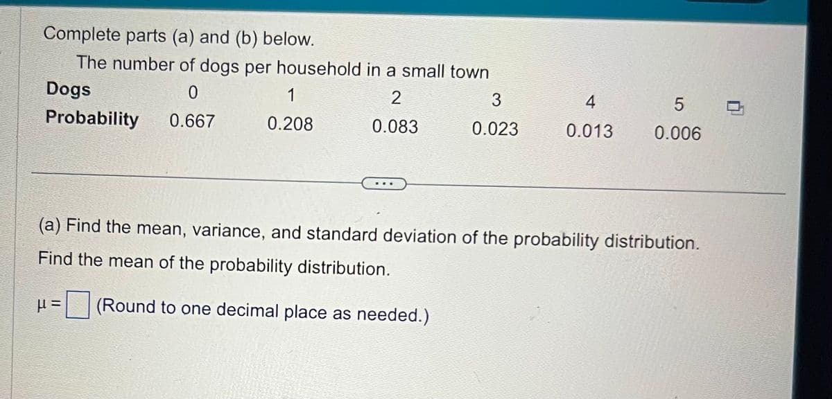 Complete parts (a) and (b) below.
The number of dogs per household in a small town
Dogs
0
2
Probability 0.667
0.083
1
0.208
3
0.023
4
0.013
5
0.006
(a) Find the mean, variance, and standard deviation of the probability distribution.
Find the mean of the probability distribution.
μ= (Round to one decimal place as needed.)
0