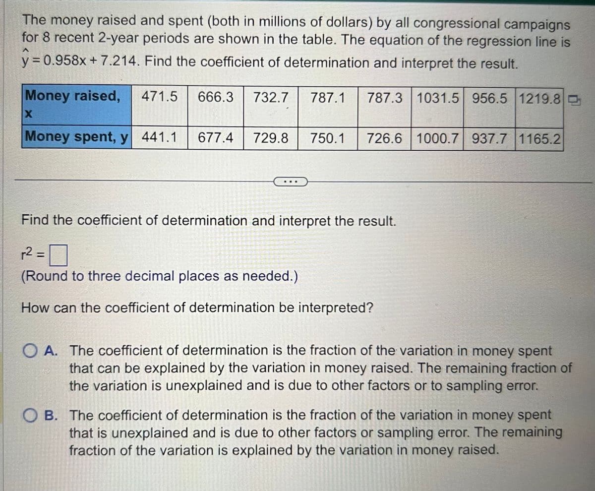 The money raised and spent (both in millions of dollars) by all congressional campaigns
for 8 recent 2-year periods are shown in the table. The equation of the regression line is
y = 0.958x+7.214. Find the coefficient of determination and interpret the result.
Money raised, 471.5 666.3 732.7
X
Money spent, y 441.1 677.4 729.8 750.1 726.6 1000.7 937.7 1165.2
Find the coefficient of determination and interpret the result.
r2 =
(Round to three decimal places as needed.)
How can the coefficient of determination be interpreted?
O A. The coefficient of determination is the fraction of the variation in money spent
that can be explained by the variation in money raised. The remaining fraction of
the variation is unexplained and is due to other factors or to sampling error.
OB. The coefficient of determination is the fraction of the variation in money spent
that is unexplained and is due to other factors or sampling error. The remaining
fraction of the variation is explained by the variation in money raised.
2300
787.1 787.3 1031.5 956.5 1219.8
20
le
end
S
13