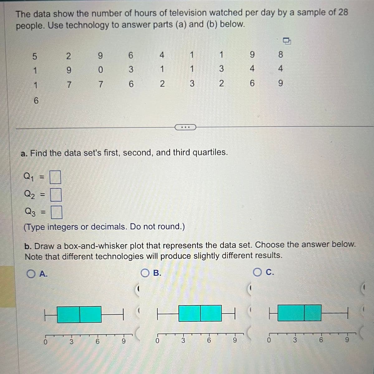 The data show the number of hours of television watched per day by a sample of 28
people. Use technology to answer parts (a) and (b) below.
5
1
1
6
Q₁
Q2
2
9
7
9
0
0
7
3
a. Find the data set's first, second, and third quartiles.
6
3
6
Q3 =
(Type integers or decimals. Do not round.)
4
6
1
2
9
1
1
3
3
1
3
2
6
b. Draw a box-and-whisker plot that represents the data set. Choose the answer below.
Note that different technologies will produce slightly different results.
O A.
O B.
O C.
H
9
9
4
6
8
0
4
9
3
6