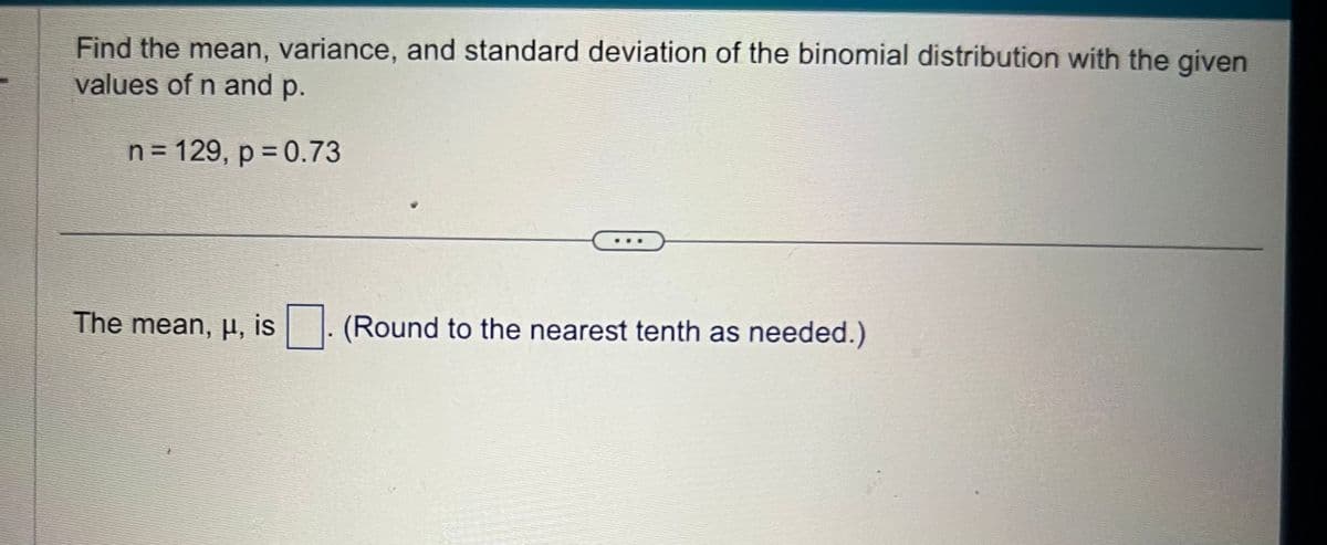 Find the mean, variance, and standard deviation of the binomial distribution with the given
values of n and p.
n = 129, p = 0.73
The mean, u, is
(Round to the nearest tenth as needed.)