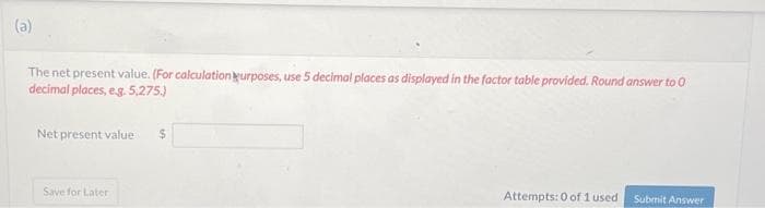 (a)
The net present value. (For calculation purposes, use 5 decimal places as displayed in the factor table provided. Round answer to 0
decimal places, e.g. 5,275.)
Net present value $
Save for Later
Attempts: 0 of 1 used
Submit Answer